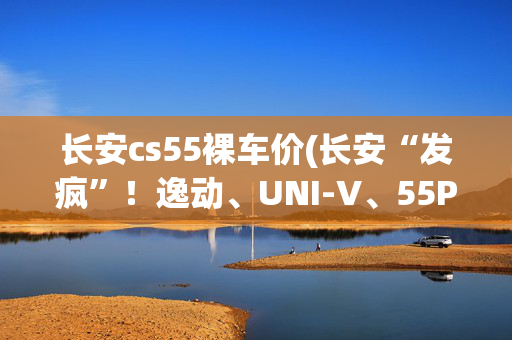 长安cs55裸车价(长安“发疯”！逸动、UNI-V、55PLUS等强配192马，最低3.99万)