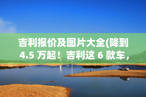 吉利报价及图片大全(降到 4.5 万起！吉利这 6 款车，卷太狠了吧)