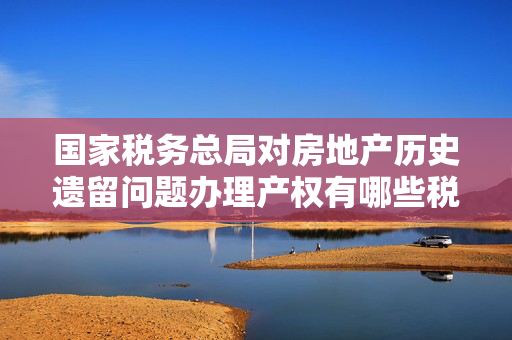 国家税务总局对房地产历史遗留问题办理产权有哪些税费减免优惠?