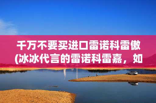 千万不要买进口雷诺科雷傲(冰冰代言的雷诺科雷嘉，如今已凉透，还值得买吗？)