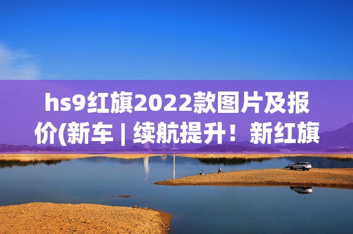 hs9红旗2022款图片及报价(新车 | 续航提升！新红旗E-HS9长续航版广州车展上市，售58.98万起)