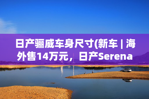 日产骊威车身尺寸(新车 | 海外售14万元，日产Serena MPV亮相，天籁风格前脸，可选四驱)