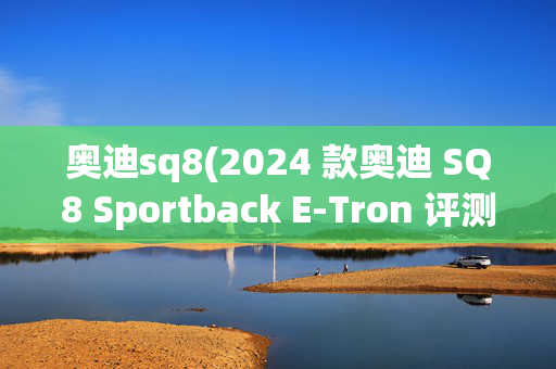 奥迪sq8(2024 款奥迪 SQ8 Sportback E-Tron 评测：电动魔力)