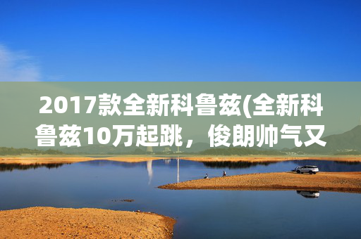 2017款全新科鲁兹(全新科鲁兹10万起跳，俊朗帅气又大气实用)