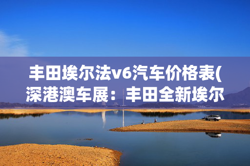 丰田埃尔法v6汽车价格表(深港澳车展：丰田全新埃尔法售75.9万起)