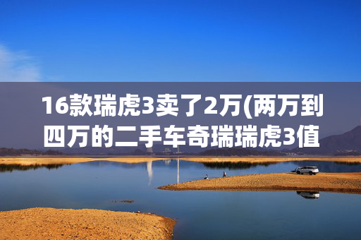 16款瑞虎3卖了2万(两万到四万的二手车奇瑞瑞虎3值得买吗？大飞为你解答)