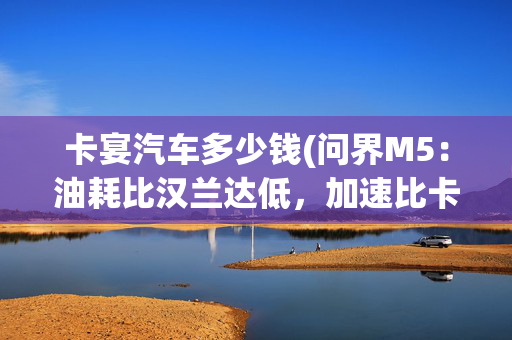 卡宴汽车多少钱(问界M5：油耗比汉兰达低，加速比卡宴快，不到28万就能买)