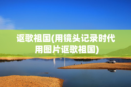 讴歌祖国(用镜头记录时代 用图片讴歌祖国)