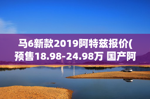 马6新款2019阿特兹报价(预售18.98-24.98万 国产阿特兹今日上市)