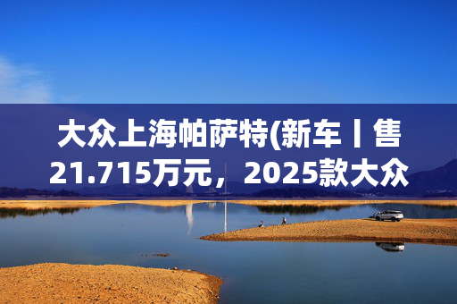 大众上海帕萨特(新车丨售21.715万元，2025款大众帕萨特PHEV到店，1.4T插混动力)
