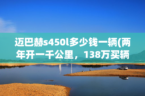 迈巴赫s450l多少钱一辆(两年开一千公里，138万买辆奔驰迈巴赫S450值吗？原车主：换宾利)