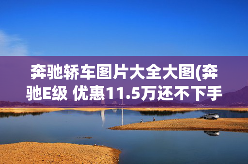 奔驰轿车图片大全大图(奔驰E级 优惠11.5万还不下手？买大奔驰就看这条了！)