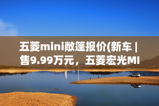 五菱mini敞篷报价(新车 | 售9.99万元，五菱宏光MINIEV敞篷版取消抽签，开放线上预订)