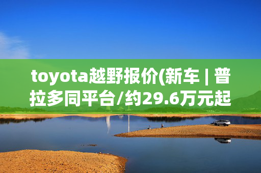 toyota越野报价(新车 | 普拉多同平台/约29.6万元起售 全新丰田4Runner超霸售价曝光)