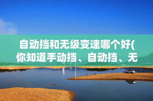 自动挡和无级变速哪个好(你知道手动挡、自动挡、无级变速哪个更省油吗)