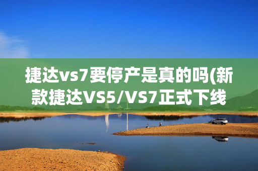 捷达vs7要停产是真的吗(新款捷达VS5/VS7正式下线 外观设计升级优化)