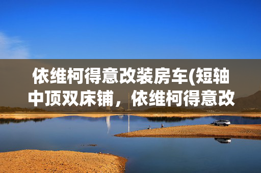 依维柯得意改装房车(短轴中顶双床铺，依维柯得意改装房车自驾游，轻客设计露营车旅行)