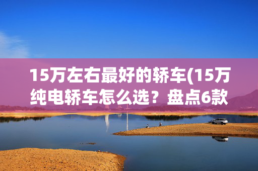 15万左右最好的轿车(15万纯电轿车怎么选？盘点6款高性价比车型)