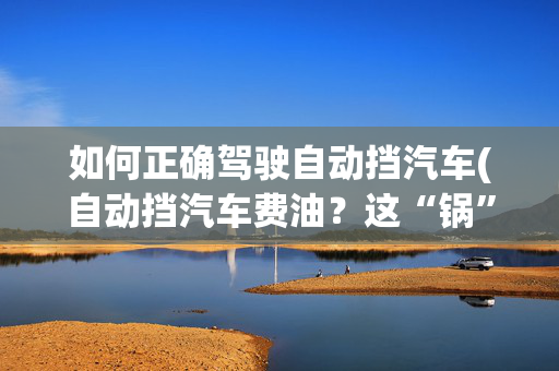 如何正确驾驶自动挡汽车(自动挡汽车费油？这“锅”车不背，这才是驾驶自动挡的正确操作)