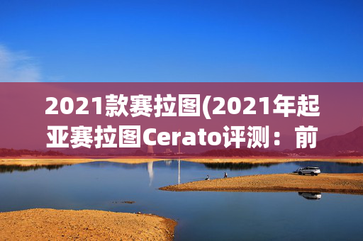 2021款赛拉图(2021年起亚赛拉图Cerato评测：前奥迪知名设计师赋予的生命)