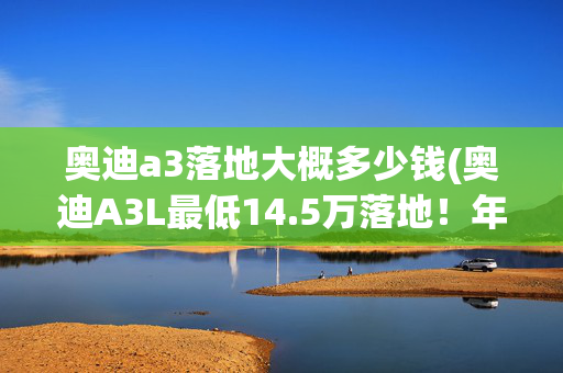 奥迪a3落地大概多少钱(奥迪A3L最低14.5万落地！年轻人的豪华入门首选？)
