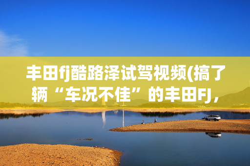 丰田fj酷路泽试驾视频(搞了辆“车况不佳”的丰田FJ，进厂整备大保健，满血复活变新车)