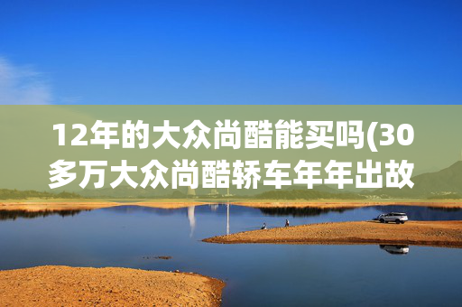 12年的大众尚酷能买吗(30多万大众尚酷轿车年年出故障 变速箱或成通病？)