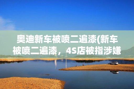 奥迪新车被喷二遍漆(新车被喷二遍漆，4S店被指涉嫌欺诈)