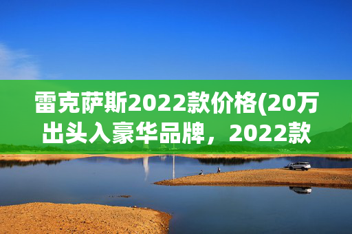 雷克萨斯2022款价格(20万出头入豪华品牌，2022款雷克萨斯ES200卓越版值得入手吗？)