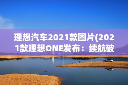 理想汽车2021款图片(2021款理想ONE发布：续航破1000km，辅助驾驶大升级)