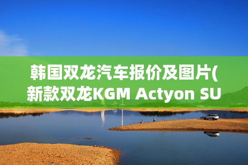 韩国双龙汽车报价及图片(新款双龙KGM Actyon SUV：重组后的更新)