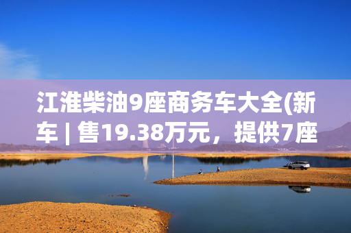 江淮柴油9座商务车大全(新车 | 售19.38万元，提供7座/9座布局，江淮星锐新增车型上市)