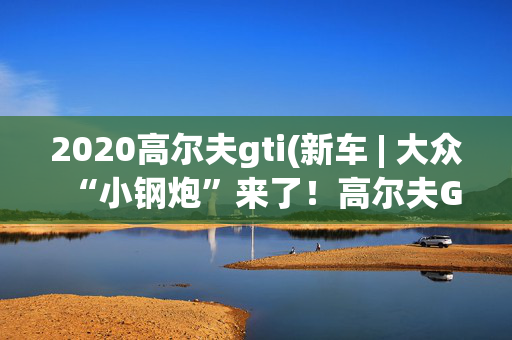 2020高尔夫gti(新车 | 大众“小钢炮”来了！高尔夫GTI天津车展上市，预售23.18万)
