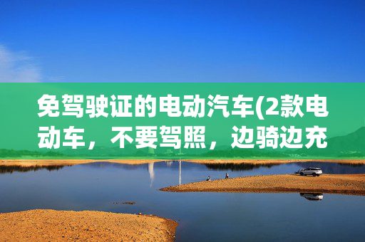 免驾驶证的电动汽车(2款电动车，不要驾照，边骑边充电，最大续航500公里，适合跑长途)
