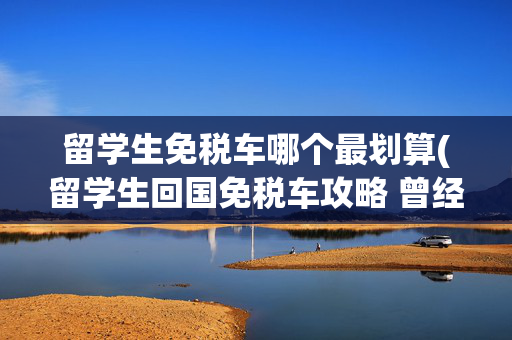 留学生免税车哪个最划算(留学生回国免税车攻略 曾经有一笔钱我却浪费了)