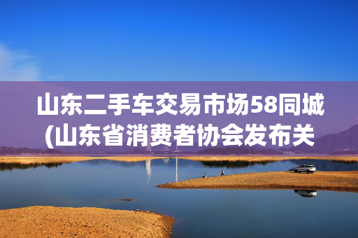 山东二手车交易市场58同城(山东省消费者协会发布关于购买二手车的消费提示)
