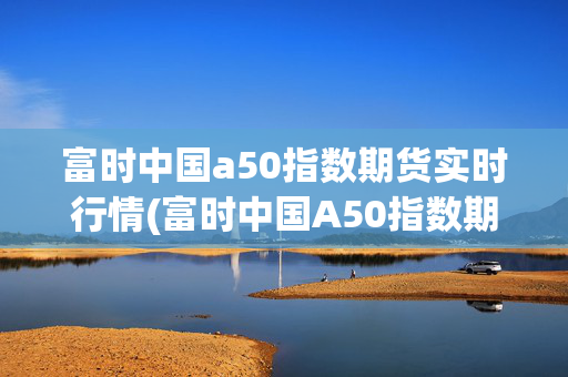富时中国a50指数期货实时行情(富时中国A50指数期货开盘涨0.2%)