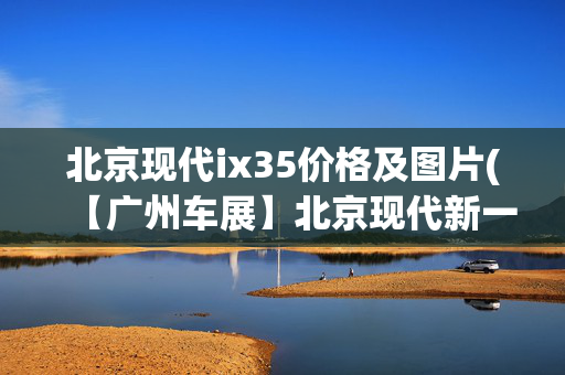北京现代ix35价格及图片(【广州车展】北京现代新一代ix35上市 售价11.99万－16.19万元)