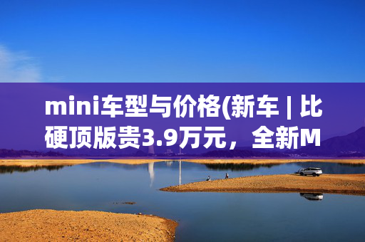 mini车型与价格(新车 | 比硬顶版贵3.9万元，全新MINI JCW敞篷车到店/售34.98万元)