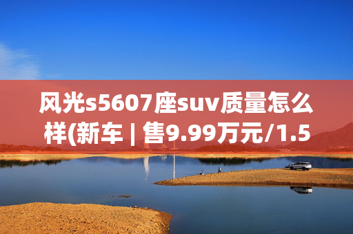 风光s5607座suv质量怎么样(新车 | 售9.99万元/1.5T+6MT/奇瑞瑞虎7同级 2025款东风风光S560上市)