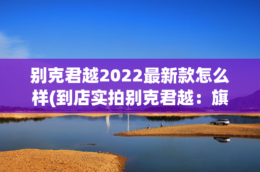 别克君越2022最新款怎么样(到店实拍别克君越：旗舰轿车再升级，性价比高，智能化给力！)