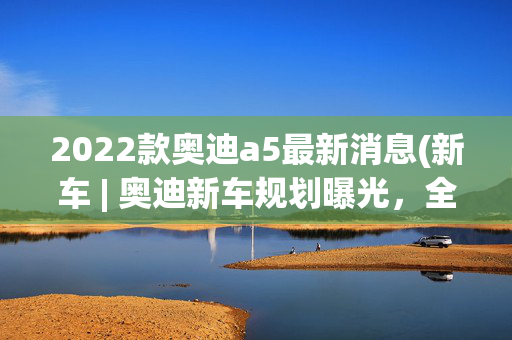 2022款奥迪a5最新消息(新车 | 奥迪新车规划曝光，全新A5明年上市，2026年推旗舰大型SUV Q9)