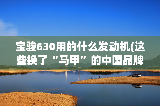 宝骏630用的什么发动机(这些换了“马甲”的中国品牌“合资车”，只要10万块！)