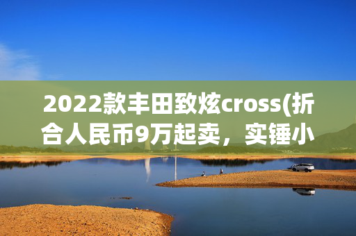 2022款丰田致炫cross(折合人民币9万起卖，实锤小号RAV4，丰田新一代致炫Cross曝光)