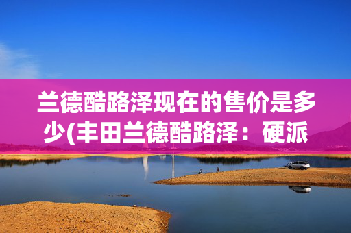 兰德酷路泽现在的售价是多少(丰田兰德酷路泽：硬派越野新宠，3.5T+四驱+10AT，25.5万起)