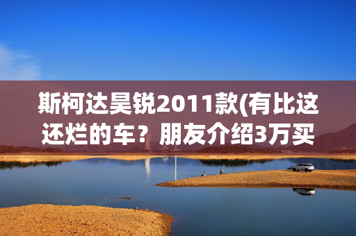 斯柯达昊锐2011款(有比这还烂的车？朋友介绍3万买斯柯达，检车师：可以绝交了)