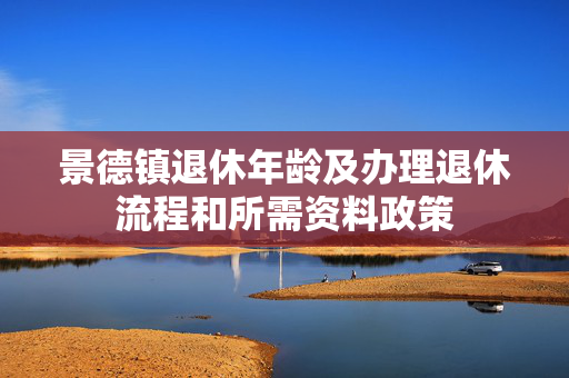 景德镇退休年龄及办理退休流程和所需资料政策