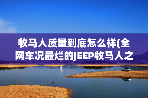 牧马人质量到底怎么样(全网车况最烂的JEEP牧马人之一！验车后买家崩溃，车商被拉黑)