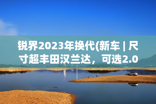 锐界2023年换代(新车 | 尺寸超丰田汉兰达，可选2.0T混动，新一代福特锐界谍照曝光)