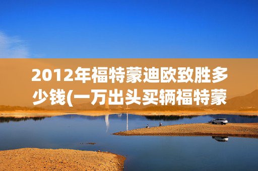 2012年福特蒙迪欧致胜多少钱(一万出头买辆福特蒙迪欧，能跑能拉还能遮风挡雨，还要啥自行车？)